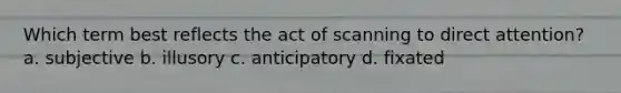 Which term best reflects the act of scanning to direct attention? a. subjective b. illusory c. anticipatory d. fixated