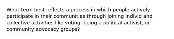 What term best reflects a process in which people actively participate in their communities through joining individ and collective activities like voting, being a political activist, or community advocacy groups?