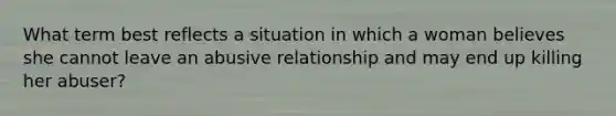 What term best reflects a situation in which a woman believes she cannot leave an abusive relationship and may end up killing her abuser?