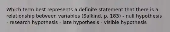 Which term best represents a definite statement that there is a relationship between variables (Salkind, p. 183) - null hypothesis - research hypothesis - late hypothesis - visible hypothesis