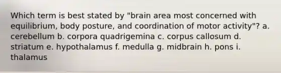 Which term is best stated by "brain area most concerned with equilibrium, body posture, and coordination of motor activity"? a. cerebellum b. corpora quadrigemina c. corpus callosum d. striatum e. hypothalamus f. medulla g. midbrain h. pons i. thalamus