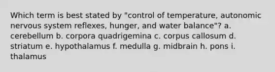 Which term is best stated by "control of temperature, autonomic nervous system reflexes, hunger, and water balance"? a. cerebellum b. corpora quadrigemina c. corpus callosum d. striatum e. hypothalamus f. medulla g. midbrain h. pons i. thalamus