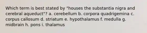 Which term is best stated by "houses the substantia nigra and cerebral aqueduct"? a. cerebellum b. corpora quadrigemina c. corpus callosum d. striatum e. hypothalamus f. medulla g. midbrain h. pons i. thalamus