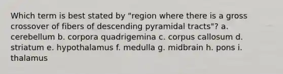 Which term is best stated by "region where there is a gross crossover of fibers of descending pyramidal tracts"? a. cerebellum b. corpora quadrigemina c. corpus callosum d. striatum e. hypothalamus f. medulla g. midbrain h. pons i. thalamus