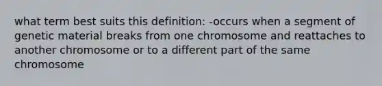 what term best suits this definition: -occurs when a segment of genetic material breaks from one chromosome and reattaches to another chromosome or to a different part of the same chromosome