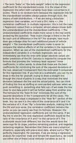 • The term "beta" or "the beta weight" refers to the regression coefficient for the standardized scores. It is the slope of the regression line when both variables have been converted to Z-scores. There is no constant term because the regression line for the standardized variables always passes through (0,0), the means of both distributions. • If we are doing a bivariate regression (two variables, an IV and a DV), beta = r, the correlation coefficient. In multiple regression, this is not the case. • Regression output from a computer almost always shows both the unstandardized and the standardized coefficients. • The unstandardized coefficients make more sense in the real world, answering this question: "How much change is there in the DV for each unit of difference in the IV?" For example, how much does gas mileage drop for each additional pound of vehicle weight? • The standardized coefficients make it easier to compare the relative effects of all the variables in the regression equation. When we see all the standardized coefficients for the independent variables in a multiple regression, we can immediately see that the ones with larger absolute values are better predictors of the DV. Calculus is required to compute the formula that provides the "ordinary least squares" linear coefficients, in other words, to show that these are the best coefficients for minimizing the sum of the squared deviations of the real, observed Y-component from the estimated Y-component for the regression line. If you look at a scatterplot, you can try to draw in the line for yourself, trying to draw a straight line through the cloud of points in a way that minimizes the total deviation between the line and the actual points. You can think of finding this line as stuffing an over-packed suitcase: when we push something in, something else falls out—if we make the line close to one data point it will be further away from another one. The formula for the "best fit line" minimizes the sum of the squared deviations in the Y-components for all the cases. The formula for the slope is displayed in the "How To?" section of the book. You can see it is the ratio of the covariance of X and Y to the variance of X. If we "flip" a bivariate analysis, making the IV the DV and vice versa, the correlation coefficient remains the same, as you can easily see from its formula. However, the unstandardized regression coefficients are not the same. If we flip the IV and DV, the new regression coefficient would be the ratio of the covariance of X and Y to the variance of Y. The scatterplot would look different, but the line would have the same sign for its slope, positive remaining positive, and negative remaining negative. Remember that there are many empirical situations, especially with place-level data, where such a "flip" is perfectly meaningful. For example, if we are doing a regression analysis for countries' male and female life expectancy, we could use either one of these social indicator variables as our IV.