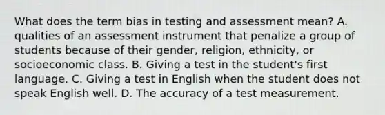 What does the term bias in testing and assessment mean? A. qualities of an assessment instrument that penalize a group of students because of their gender, religion, ethnicity, or socioeconomic class. B. Giving a test in the student's first language. C. Giving a test in English when the student does not speak English well. D. The accuracy of a test measurement.