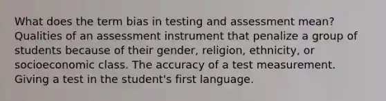 What does the term bias in testing and assessment mean? Qualities of an assessment instrument that penalize a group of students because of their gender, religion, ethnicity, or socioeconomic class. The accuracy of a test measurement. Giving a test in the student's first language.