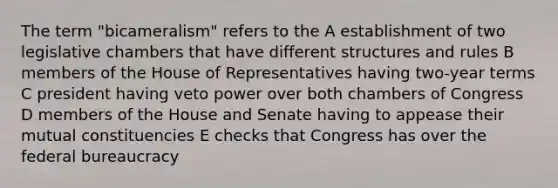 The term "bicameralism" refers to the A establishment of two legislative chambers that have different structures and rules B members of the House of Representatives having two-year terms C president having veto power over both chambers of Congress D members of the House and Senate having to appease their mutual constituencies E checks that Congress has over the federal bureaucracy