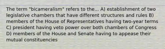 The term "bicameralism" refers to the... A) establishment of two legislative chambers that have different structures and rules B) members of the House of Representatives having two-year terms C) president having veto power over both chambers of Congress D) members of the House and Senate having to appease their mutual constituencies