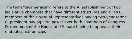 The term "bicameralism" refers to the A. establishment of two legislative chambers that have different structures and rules B. members of the House of Representatives having two-year terms C. president having veto power over both chambers of Congress D. members of the House and Senate having to appease their mutual constituencies