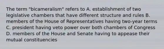 The term "bicameralism" refers to A. establishment of two legislative chambers that have different structure and rules B. members of the House of Representatives having two-year terms C. president having veto power over both chambers of Congress D. members of the House and Senate having to appease their mutual constituencies