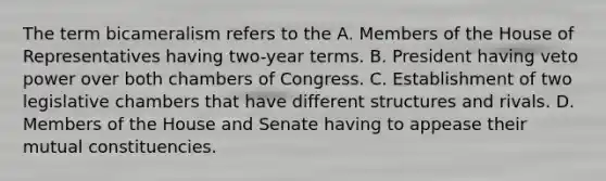 The term bicameralism refers to the A. Members of the House of Representatives having two-year terms. B. President having veto power over both chambers of Congress. C. Establishment of two legislative chambers that have different structures and rivals. D. Members of the House and Senate having to appease their mutual constituencies.