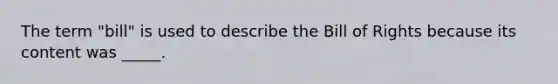 The term "bill" is used to describe the Bill of Rights because its content was _____.