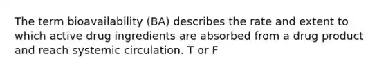 The term bioavailability (BA) describes the rate and extent to which active drug ingredients are absorbed from a drug product and reach systemic circulation. T or F