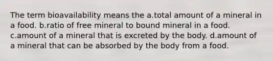 The term bioavailability means the a.total amount of a mineral in a food. b.ratio of free mineral to bound mineral in a food. c.amount of a mineral that is excreted by the body. d.amount of a mineral that can be absorbed by the body from a food.