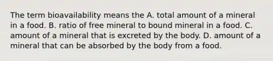 The term bioavailability means the A. total amount of a mineral in a food. B. ratio of free mineral to bound mineral in a food. C. amount of a mineral that is excreted by the body. D. amount of a mineral that can be absorbed by the body from a food.