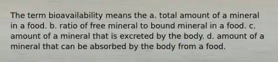 The term bioavailability means the a. total amount of a mineral in a food. b. ratio of free mineral to bound mineral in a food. c. amount of a mineral that is excreted by the body. d. amount of a mineral that can be absorbed by the body from a food.