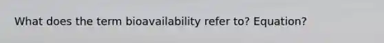 What does the term bioavailability refer to? Equation?