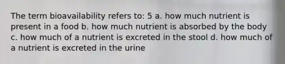 The term bioavailability refers to: 5 a. how much nutrient is present in a food b. how much nutrient is absorbed by the body c. how much of a nutrient is excreted in the stool d. how much of a nutrient is excreted in the urine