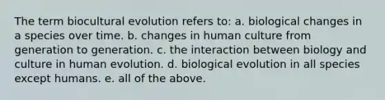 The term biocultural evolution refers to: a. biological changes in a species over time. b. changes in human culture from generation to generation. c. the interaction between biology and culture in human evolution. d. biological evolution in all species except humans. e. all of the above.