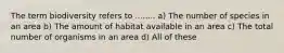 The term biodiversity refers to ........ a) The number of species in an area b) The amount of habitat available in an area c) The total number of organisms in an area d) All of these