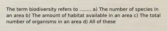 The term biodiversity refers to ........ a) The number of species in an area b) The amount of habitat available in an area c) The total number of organisms in an area d) All of these