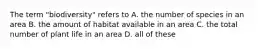 The term "biodiversity" refers to A. the number of species in an area B. the amount of habitat available in an area C. the total number of plant life in an area D. all of these