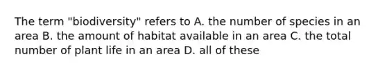 The term "biodiversity" refers to A. the number of species in an area B. the amount of habitat available in an area C. the total number of plant life in an area D. all of these
