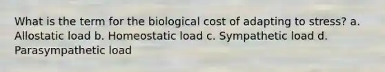 What is the term for the biological cost of adapting to stress? a. Allostatic load b. Homeostatic load c. Sympathetic load d. Parasympathetic load