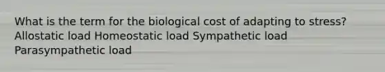 What is the term for the biological cost of adapting to stress? Allostatic load Homeostatic load Sympathetic load Parasympathetic load