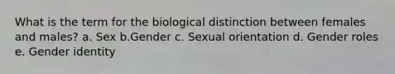 What is the term for the biological distinction between females and males? a. Sex b.Gender c. Sexual orientation d. Gender roles e. Gender identity