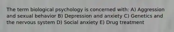 The term biological psychology is concerned with: A) Aggression and sexual behavior B) Depression and anxiety C) Genetics and the nervous system D) Social anxiety E) Drug treatment