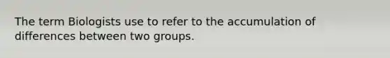 The term Biologists use to refer to the accumulation of differences between two groups.