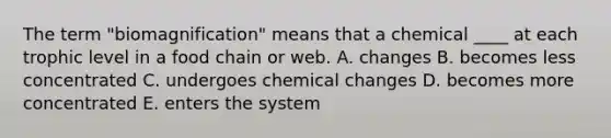 The term "biomagnification" means that a chemical ____ at each trophic level in a food chain or web. A. changes B. becomes less concentrated C. undergoes chemical changes D. becomes more concentrated E. enters the system