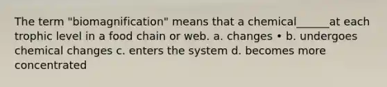 The term "biomagnification" means that a chemical______at each trophic level in a food chain or web. a. changes • b. undergoes chemical changes c. enters the system d. becomes more concentrated