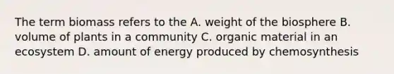 The term biomass refers to the A. weight of the biosphere B. volume of plants in a community C. organic material in an ecosystem D. amount of energy produced by chemosynthesis