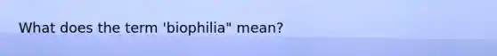 What does the term 'biophilia" mean?