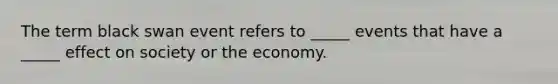 The term black swan event refers to _____ events that have a _____ effect on society or the economy.