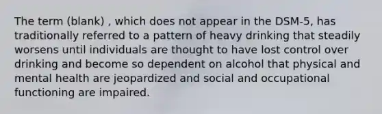 The term (blank) , which does not appear in the DSM-5, has traditionally referred to a pattern of heavy drinking that steadily worsens until individuals are thought to have lost control over drinking and become so dependent on alcohol that physical and mental health are jeopardized and social and occupational functioning are impaired.