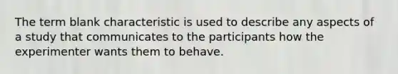 The term blank characteristic is used to describe any aspects of a study that communicates to the participants how the experimenter wants them to behave.