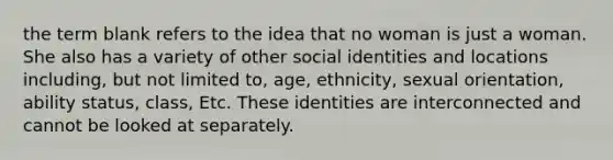 the term blank refers to the idea that no woman is just a woman. She also has a variety of other social identities and locations including, but not limited to, age, ethnicity, sexual orientation, ability status, class, Etc. These identities are interconnected and cannot be looked at separately.