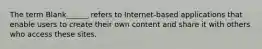 The term Blank______ refers to Internet-based applications that enable users to create their own content and share it with others who access these sites.