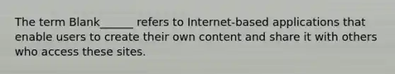 The term Blank______ refers to Internet-based applications that enable users to create their own content and share it with others who access these sites.