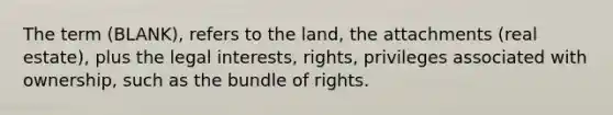 The term (BLANK), refers to the land, the attachments (real estate), plus the legal interests, rights, privileges associated with ownership, such as the bundle of rights.