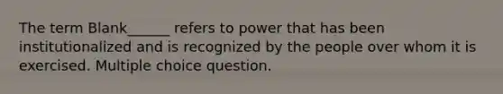 The term Blank______ refers to power that has been institutionalized and is recognized by the people over whom it is exercised. Multiple choice question.