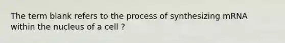 The term blank refers to the process of synthesizing mRNA within the nucleus of a cell ?