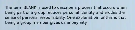 The term BLANK is used to describe a process that occurs when being part of a group reduces personal identity and erodes the sense of personal responsibility. One explanation for this is that being a group member gives us anonymity.