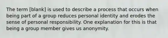 The term [blank] is used to describe a process that occurs when being part of a group reduces personal identity and erodes the sense of personal responsibility. One explanation for this is that being a group member gives us anonymity.