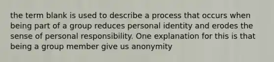 the term blank is used to describe a process that occurs when being part of a group reduces personal identity and erodes the sense of personal responsibility. One explanation for this is that being a group member give us anonymity